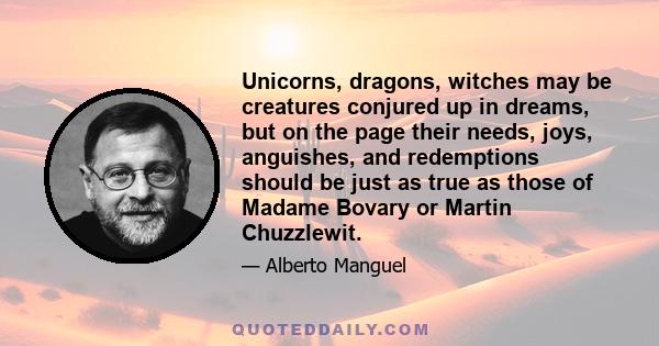 Unicorns, dragons, witches may be creatures conjured up in dreams, but on the page their needs, joys, anguishes, and redemptions should be just as true as those of Madame Bovary or Martin Chuzzlewit.