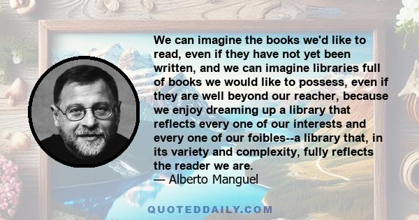 We can imagine the books we'd like to read, even if they have not yet been written, and we can imagine libraries full of books we would like to possess, even if they are well beyond our reacher, because we enjoy