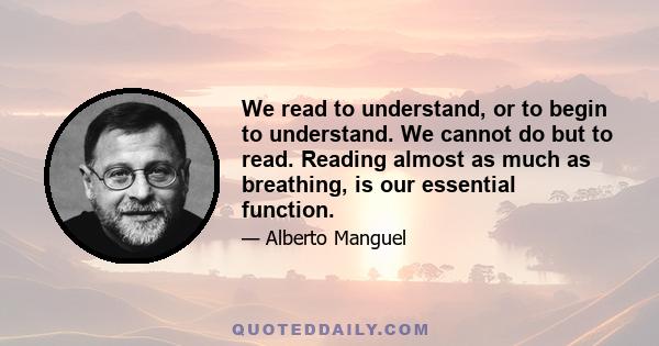 We read to understand, or to begin to understand. We cannot do but to read. Reading almost as much as breathing, is our essential function.