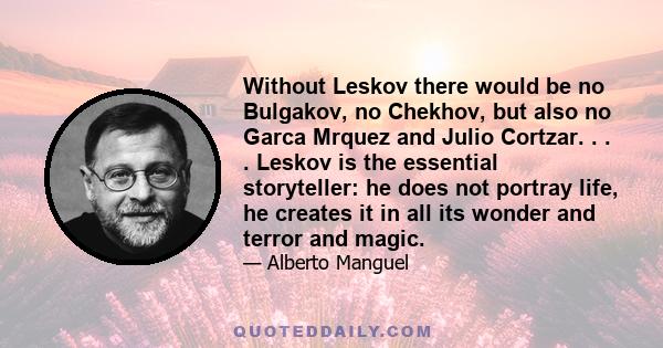 Without Leskov there would be no Bulgakov, no Chekhov, but also no Garca Mrquez and Julio Cortzar. . . . Leskov is the essential storyteller: he does not portray life, he creates it in all its wonder and terror and