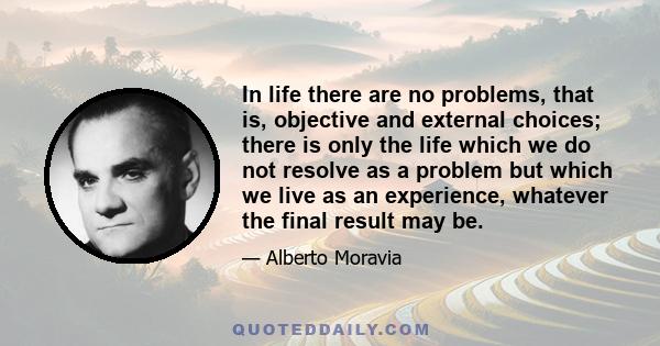 In life there are no problems, that is, objective and external choices; there is only the life which we do not resolve as a problem but which we live as an experience, whatever the final result may be.