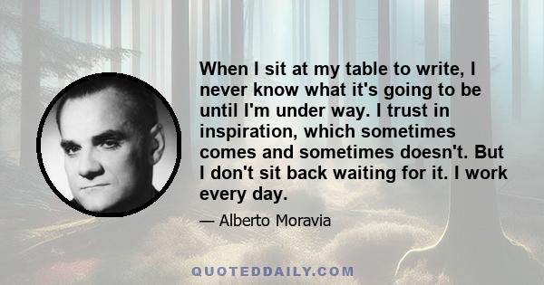 When I sit at my table to write, I never know what it's going to be until I'm under way. I trust in inspiration, which sometimes comes and sometimes doesn't. But I don't sit back waiting for it. I work every day.