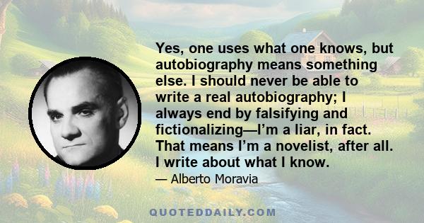 Yes, one uses what one knows, but autobiography means something else. I should never be able to write a real autobiography; I always end by falsifying and fictionalizing—I’m a liar, in fact. That means I’m a novelist,