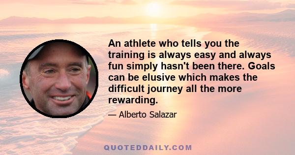 An athlete who tells you the training is always easy and always fun simply hasn't been there. Goals can be elusive which makes the difficult journey all the more rewarding.