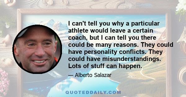 I can't tell you why a particular athlete would leave a certain coach, but I can tell you there could be many reasons. They could have personality conflicts. They could have misunderstandings. Lots of stuff can happen.