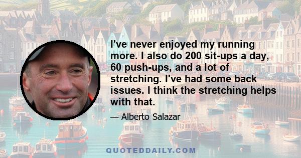 I've never enjoyed my running more. I also do 200 sit-ups a day, 60 push-ups, and a lot of stretching. I've had some back issues. I think the stretching helps with that.