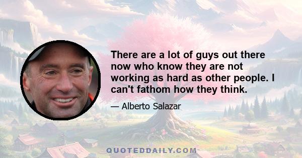 There are a lot of guys out there now who know they are not working as hard as other people. I can't fathom how they think.