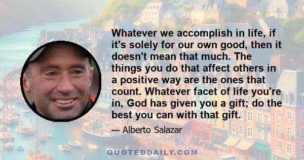 Whatever we accomplish in life, if it's solely for our own good, then it doesn't mean that much. The things you do that affect others in a positive way are the ones that count. Whatever facet of life you're in, God has