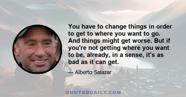 You have to change things in order to get to where you want to go. And things might get worse. But if you're not getting where you want to be, already, in a sense, it's as bad as it can get.