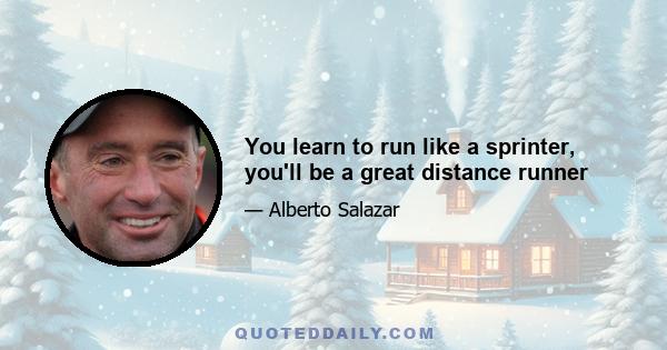 You learn to run like a sprinter, you'll be a great distance runner