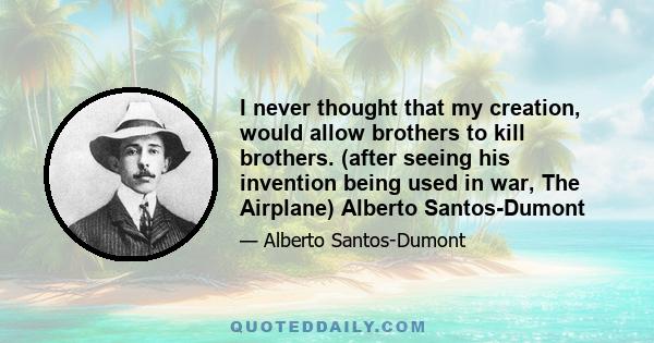 I never thought that my creation, would allow brothers to kill brothers. (after seeing his invention being used in war, The Airplane) Alberto Santos-Dumont