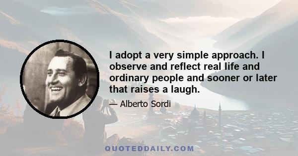 I adopt a very simple approach. I observe and reflect real life and ordinary people and sooner or later that raises a laugh.