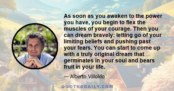 As soon as you awaken to the power you have, you begin to flex the muscles of your courage. Then you can dream bravely: letting go of your limiting beliefs and pushing past your fears. You can start to come up with a