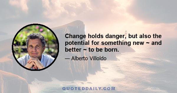 Change holds danger, but also the potential for something new ~ and better ~ to be born.