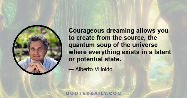 Courageous dreaming allows you to create from the source, the quantum soup of the universe where everything exists in a latent or potential state.