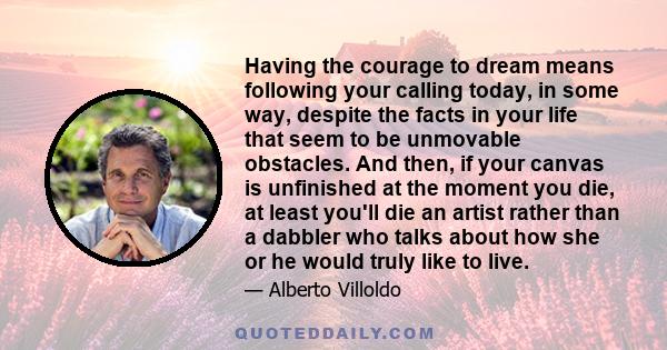 Having the courage to dream means following your calling today, in some way, despite the facts in your life that seem to be unmovable obstacles. And then, if your canvas is unfinished at the moment you die, at least