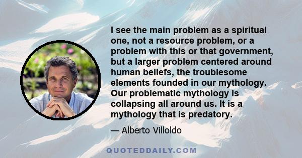 I see the main problem as a spiritual one, not a resource problem, or a problem with this or that government, but a larger problem centered around human beliefs, the troublesome elements founded in our mythology. Our