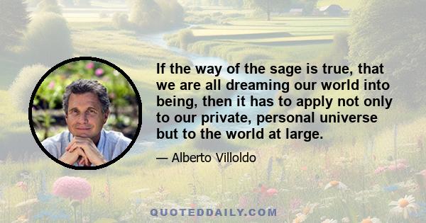 If the way of the sage is true, that we are all dreaming our world into being, then it has to apply not only to our private, personal universe but to the world at large.