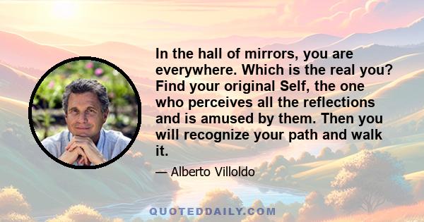 In the hall of mirrors, you are everywhere. Which is the real you? Find your original Self, the one who perceives all the reflections and is amused by them. Then you will recognize your path and walk it.