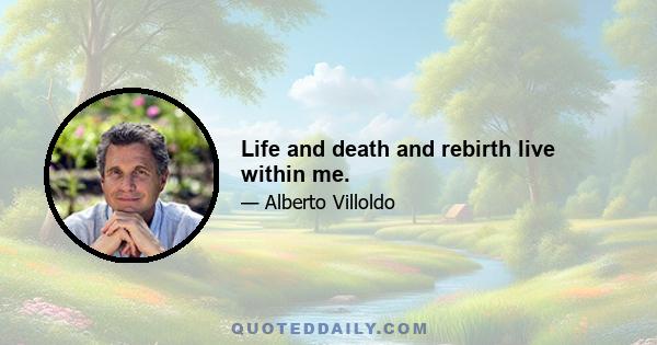 Life and death and rebirth live within me.