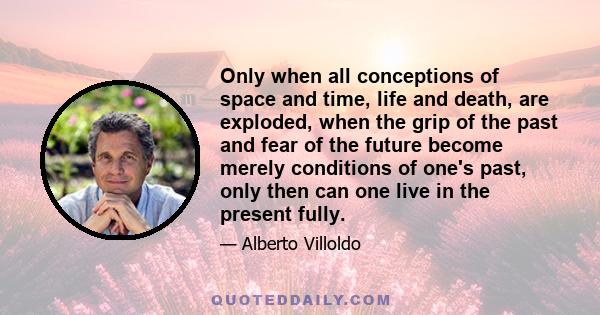 Only when all conceptions of space and time, life and death, are exploded, when the grip of the past and fear of the future become merely conditions of one's past, only then can one live in the present fully.