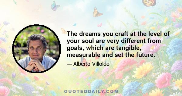 The dreams you craft at the level of your soul are very different from goals, which are tangible, measurable and set the future.