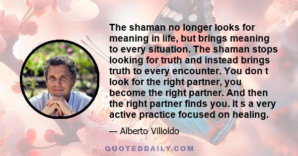 The shaman no longer looks for meaning in life, but brings meaning to every situation. The shaman stops looking for truth and instead brings truth to every encounter. You don t look for the right partner, you become the 