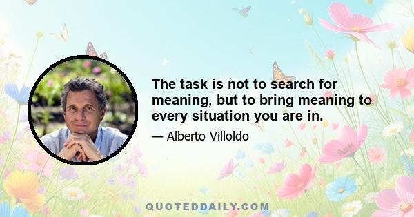 The task is not to search for meaning, but to bring meaning to every situation you are in.