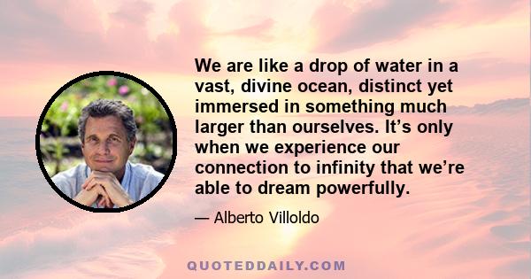 We are like a drop of water in a vast, divine ocean, distinct yet immersed in something much larger than ourselves. It’s only when we experience our connection to infinity that we’re able to dream powerfully.