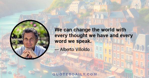 We can change the world with every thought we have and every word we speak.