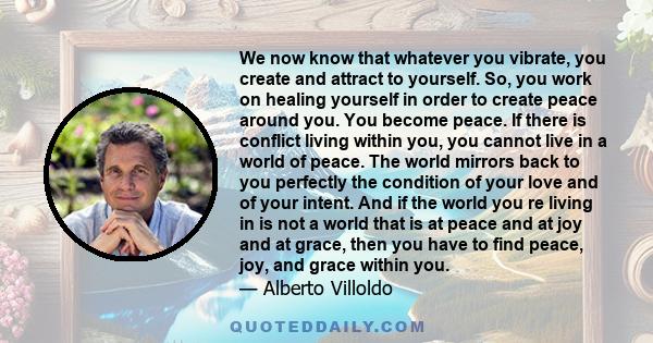 We now know that whatever you vibrate, you create and attract to yourself. So, you work on healing yourself in order to create peace around you. You become peace. If there is conflict living within you, you cannot live