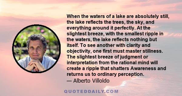 When the waters of a lake are absolutely still, the lake reflects the trees, the sky, and everything around it perfectly. At the slightest breeze, with the smallest ripple in the waters, the lake reflects nothing but