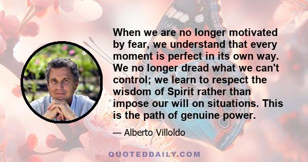 When we are no longer motivated by fear, we understand that every moment is perfect in its own way. We no longer dread what we can't control; we learn to respect the wisdom of Spirit rather than impose our will on