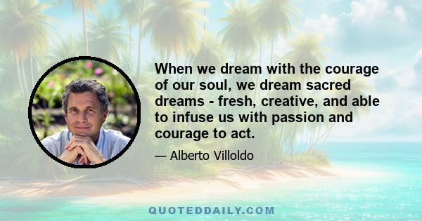 When we dream with the courage of our soul, we dream sacred dreams - fresh, creative, and able to infuse us with passion and courage to act.