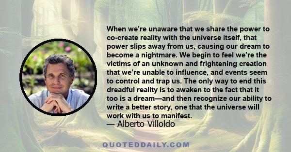 When we’re unaware that we share the power to co-create reality with the universe itself, that power slips away from us, causing our dream to become a nightmare. We begin to feel we’re the victims of an unknown and