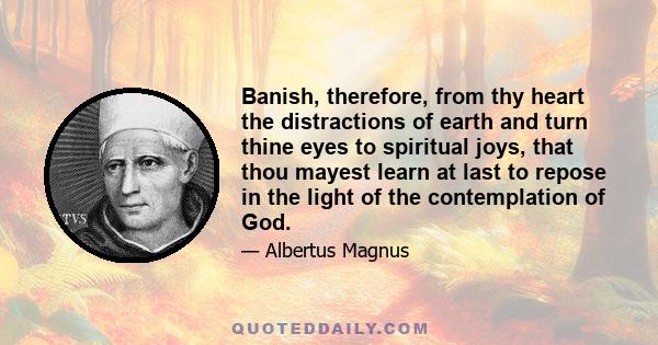 Banish, therefore, from thy heart the distractions of earth and turn thine eyes to spiritual joys, that thou mayest learn at last to repose in the light of the contemplation of God.