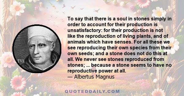 To say that there is a soul in stones simply in order to account for their production is unsatisfactory: for their production is not like the reproduction of living plants, and of animals which have senses. For all