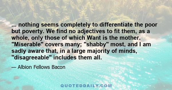 ... nothing seems completely to differentiate the poor but poverty. We find no adjectives to fit them, as a whole, only those of which Want is the mother. Miserable covers many; shabby most, and I am sadly aware that,