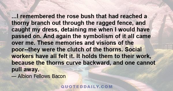 ...I remembered the rose bush that had reached a thorny branch out through the ragged fence, and caught my dress, detaining me when I would have passed on. And again the symbolism of it all came over me. These memories