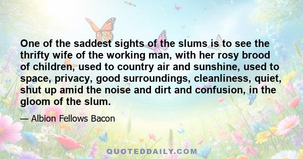 One of the saddest sights of the slums is to see the thrifty wife of the working man, with her rosy brood of children, used to country air and sunshine, used to space, privacy, good surroundings, cleanliness, quiet,