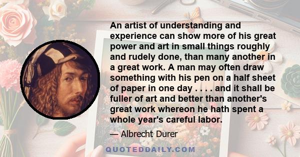 An artist of understanding and experience can show more of his great power and art in small things roughly and rudely done, than many another in a great work. A man may often draw something with his pen on a half sheet