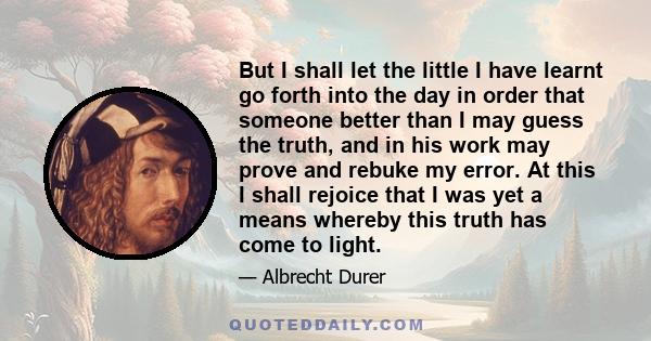 But I shall let the little I have learnt go forth into the day in order that someone better than I may guess the truth, and in his work may prove and rebuke my error. At this I shall rejoice that I was yet a means