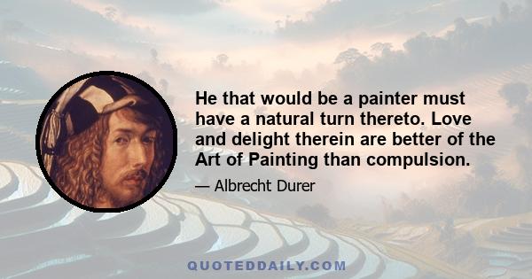 He that would be a painter must have a natural turn thereto. Love and delight therein are better of the Art of Painting than compulsion.