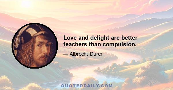 Love and delight are better teachers than compulsion.