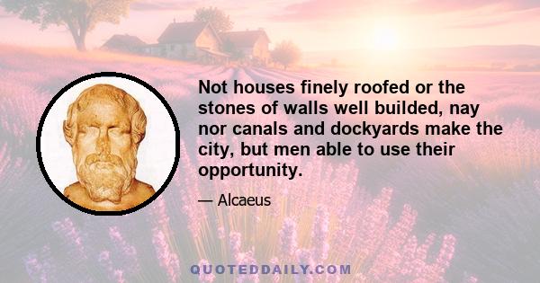 Not houses finely roofed or the stones of walls well builded, nay nor canals and dockyards make the city, but men able to use their opportunity.