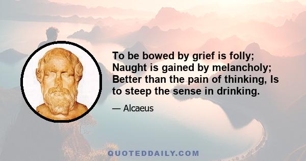 To be bowed by grief is folly; Naught is gained by melancholy; Better than the pain of thinking, Is to steep the sense in drinking.