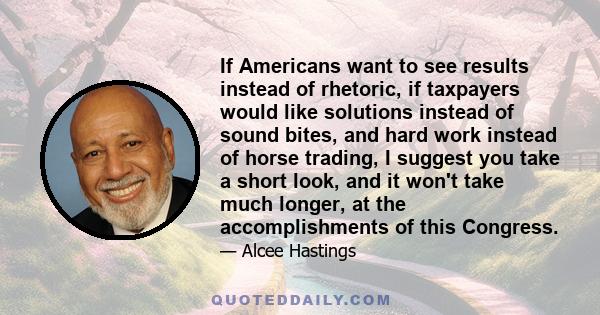 If Americans want to see results instead of rhetoric, if taxpayers would like solutions instead of sound bites, and hard work instead of horse trading, I suggest you take a short look, and it won't take much longer, at