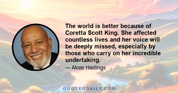 The world is better because of Coretta Scott King. She affected countless lives and her voice will be deeply missed, especially by those who carry on her incredible undertaking.