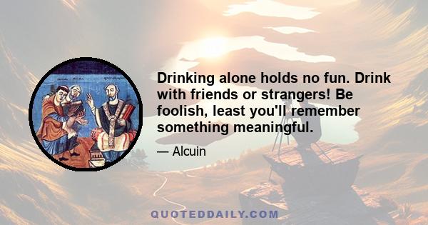 Drinking alone holds no fun. Drink with friends or strangers! Be foolish, least you'll remember something meaningful.