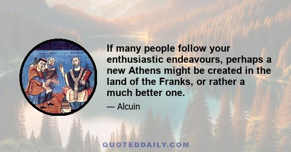 If many people follow your enthusiastic endeavours, perhaps a new Athens might be created in the land of the Franks, or rather a much better one.